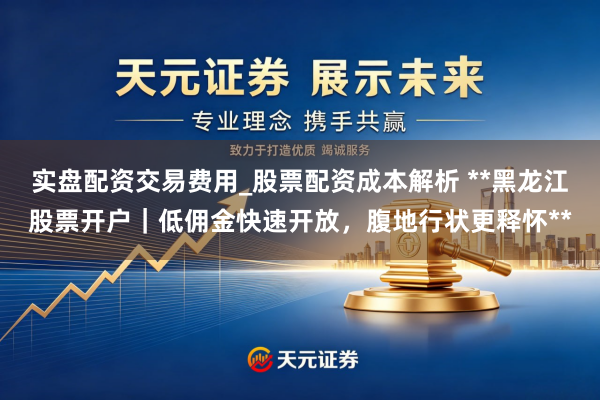 实盘配资交易费用_股票配资成本解析 **黑龙江股票开户｜低佣金快速开放，腹地行状更释怀**