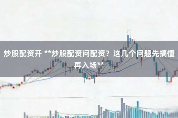 炒股配资开 **炒股配资问配资？这几个问题先搞懂再入场**