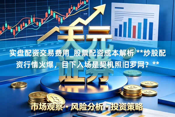 实盘配资交易费用_股票配资成本解析 **炒股配资行情火爆，目下入场是契机照旧罗网？**