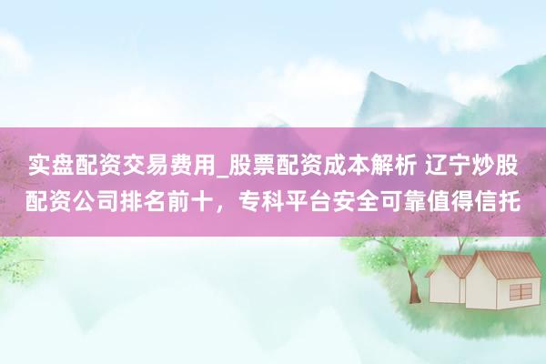 实盘配资交易费用_股票配资成本解析 辽宁炒股配资公司排名前十，专科平台安全可靠值得信托